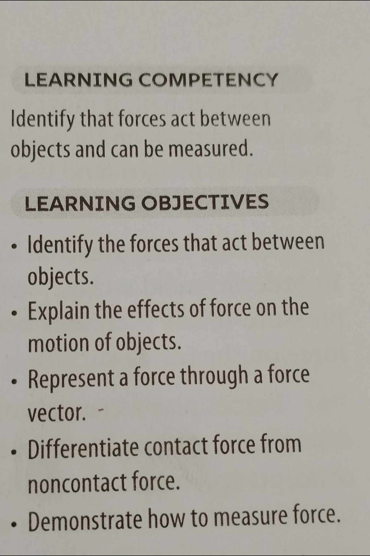 LEARNING COMPETENCY 
Identify that forces act between 
objects and can be measured. 
LEARNING OBJECTIVES 
Identify the forces that act between 
objects. 
Explain the effects of force on the 
motion of objects. 
Represent a force through a force 
vector. 
Differentiate contact force from 
noncontact force. 
Demonstrate how to measure force.