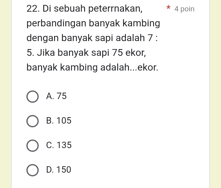 Di sebuah peterrnakan, 4 poin
perbandingan banyak kambing
dengan banyak sapi adalah 7 :
5. Jika banyak sapi 75 ekor,
banyak kambing adalah...ekor.
A. 75
B. 105
C. 135
D. 150