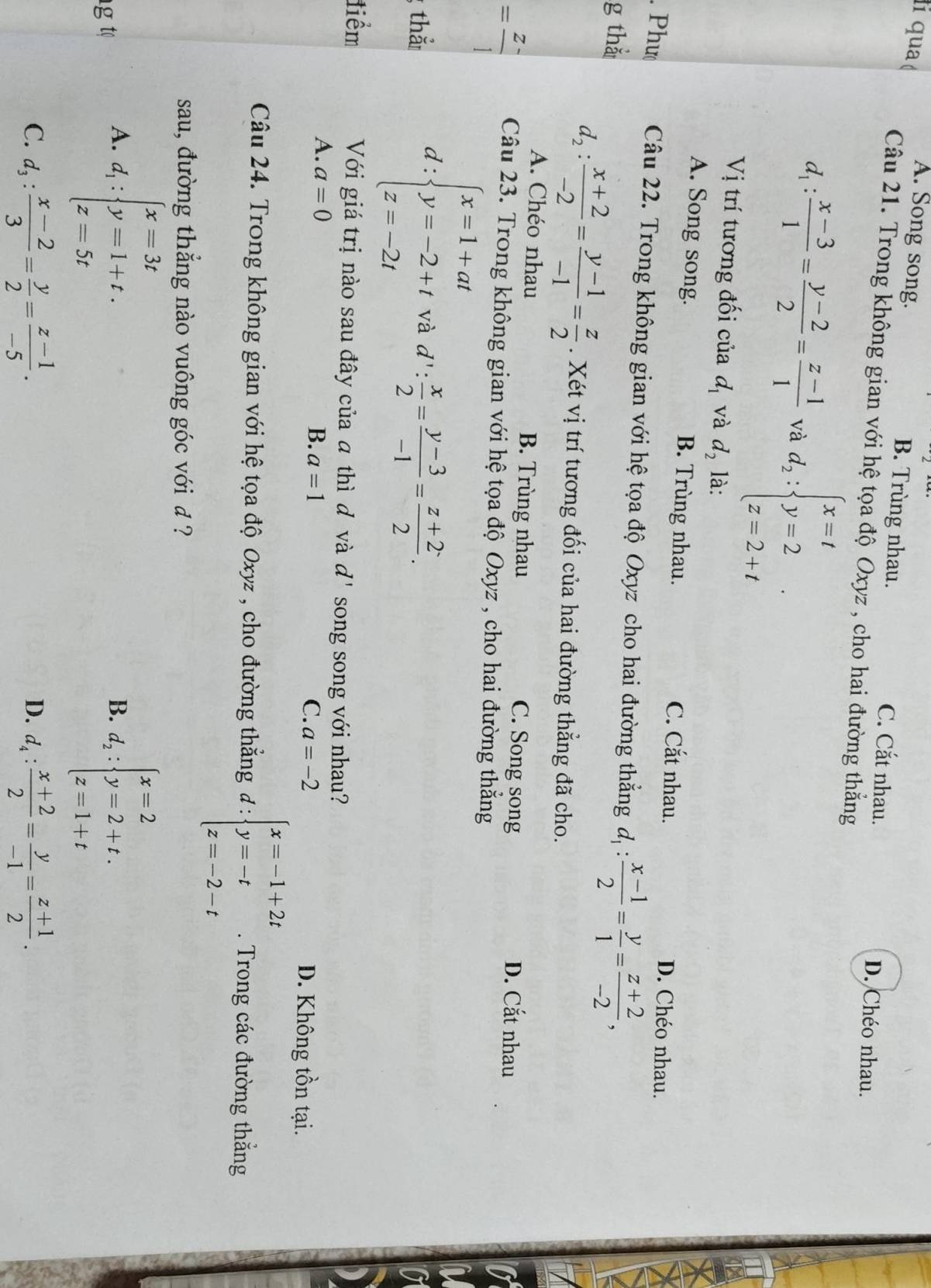 qua
A. Song song. B. Trùng nhau. C. Cắt nhau.
Câu 21. Trong không gian với hệ tọa độ Oxyz , cho hai đường thắng
D. Chéo nhau.
d_1: (x-3)/1 = (y-2)/2 = (z-1)/1  và d_2:beginarrayl x=t y=2 z=2+tendarray. .
Vị trí tương đối của d_1 và d_2 là:
A. Song song. B. Trùng nhau. C. Cắt nhau. D. Chéo nhau.
. Phư Câu 22. Trong không gian với hệ tọa độ Oxyz cho hai đường thẳng d_1: (x-1)/2 = y/1 = (z+2)/-2 ,
g thắ
d_2: (x+2)/-2 = (y-1)/-1 = z/2 . Xét vị trí tương đối của hai đường thẳng đã cho.
A. Chéo nhau B. Trùng nhau C. Song song D. Cắt nhau
= (z-)/1  Câu 23. Trong không gian với hệ tọa độ Oxyz , cho hai đường thắng
; thắ d:beginarrayl x=1+at y=-2+t z=-2tendarray. và d': x/2 = (y-3)/-1 = (z+2)/2 .
tiểm Với giá trị nào sau đây của đ thì đ và d' song song với nhau?
A. a=0
C. a=-2
B. a=1 D. Không tồn tại.
Câu 24. Trong không gian với hệ tọa độ Oxyz , cho đường thẳng d:beginarrayl x=-1+2t y=-t z=-2-tendarray.. Trong các đường thẳng
sau, đường thắng nào vuông góc với đ ?
g t
A. d_1:beginarrayl x=3t y=1+t. z=5tendarray. d_2:beginarrayl x=2 y=2+t. z=1+tendarray.
B.
C. d_3: (x-2)/3 = y/2 = (z-1)/-5 . d_4: (x+2)/2 = y/-1 = (z+1)/2 .
D.