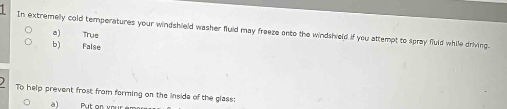 In extremely cold temperatures your windshield washer fluid may freeze onto the windshield if you attempt to spray fluid while driving.
a) True
b) False
) To help prevent frost from forming on the inside of the glass:
a)