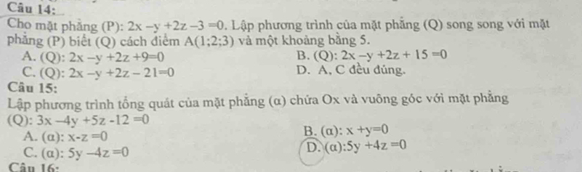 Cho mặt phẳng (P): 2x-y+2z-3=0. Lập phương trình của mặt phẳng (Q) song song với mặt
phẳng (P) biết (Q) cách điểm A(1;2;3) và một khoảng bằng 5.
A. (Q): 2x-y+2z+9=0 B. (Q):2x-y+2z+15=0
C. (Q): 2x-y+2z-21=0 D. A, C đều đúng.
Câu 15:
Lập phương trình tổng quát của mặt phẳng (α) chứa Ox và vuông góc với mặt phẳng
(Q): 3x-4y+5z-12=0
B. (alpha ):x+y=0
A. (alpha ):x-z=0 (alpha ):5y+4z=0
C. (alpha ):5y-4z=0
D.
Câu 16: