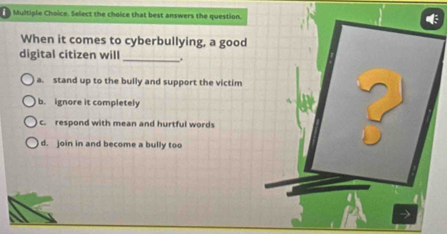 Select the choice that best answers the question.
When it comes to cyberbullying, a good
digital citizen will_
.
a. stand up to the bully and support the victim
b. ignore it completely
c. respond with mean and hurtful words
d. join in and become a bully too