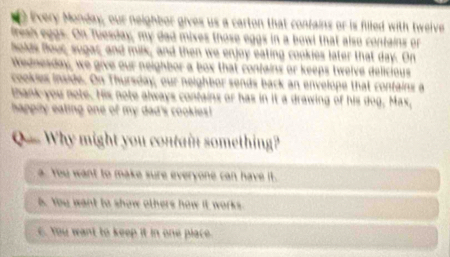Every Monday, our neighbor gives us a carton that confains or is filled with twelve
fresh eggs. On Tiesday, my dad mixes those eggs in a bowl that also contains or
holds flour, sugar, and milk, and then we enjoy eating cookies later that day. On
Wednesday, we give our neighbor a box that confains or keeps twelve delicious
cookles inside. On Thursday, our neighbor sends back an envelope that contains a
thank you note. His note always confains or has in it a drawing of his dog, Max,
happily eating one of my dad's cookies!
Q = Why might you contain something?
a. You want to make sure everyone can have it.
6. You want to show others how it works.
C. You want to keep it in one place.