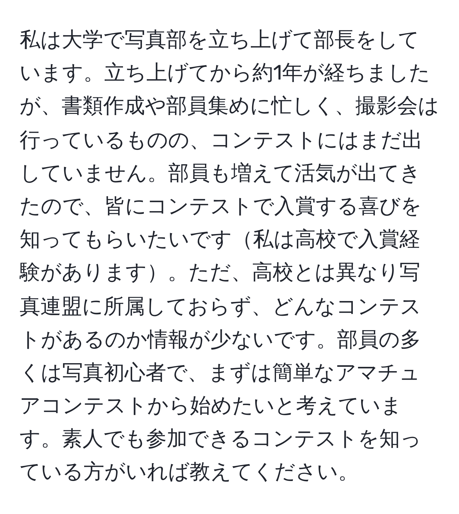 私は大学で写真部を立ち上げて部長をしています。立ち上げてから約1年が経ちましたが、書類作成や部員集めに忙しく、撮影会は行っているものの、コンテストにはまだ出していません。部員も増えて活気が出てきたので、皆にコンテストで入賞する喜びを知ってもらいたいです私は高校で入賞経験があります。ただ、高校とは異なり写真連盟に所属しておらず、どんなコンテストがあるのか情報が少ないです。部員の多くは写真初心者で、まずは簡単なアマチュアコンテストから始めたいと考えています。素人でも参加できるコンテストを知っている方がいれば教えてください。