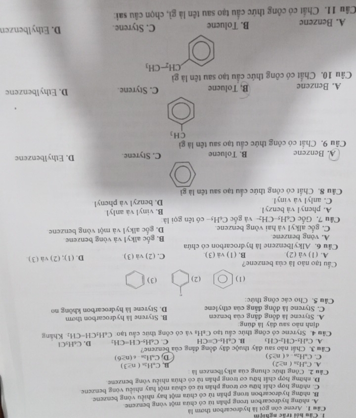 Câu hỏi trấc nghiệm
Câu 1. Arene còn gọi là hydrocarbon thơm là
A. những hydrocarbon trong phân tử có chứa một vòng benzene.
B. những hydrocarbon trong phân tử có chứa một hay nhiều vòng benzene
C. những hợp chất hữu cơ trong phân tử có chứa một hay nhiều vòng benzene.
D. những hợp chất hữu cơ trong phân tử có chứa nhiều vòng benzene.
Câu 2. Công thức chung của alkylbenzen là
A. C_nH_2n(n≥ 2)
B. C_nH_2n(n≥ 3)
C. C_nH_2n-6(n≥ 5) D C_nH_2n-6(n≥ 6)
Câu 3. Chất nào sau đây thuộc dãy đồng đẳng của benzene?
A. C_6H_5-CH_2-CH_3 B. C_6H_5-C=CH C. C_6H_5-CH=CH_2 D. C_6H_5Cl
Câu 4. Styrene có công thức cầu tạo C₈H₃ và có công thức cấu tạo C_6H_5CH=CH_2 Khắng
định nào sau đây là đùng
A. Styrene là đồng đẳng của benzen B. Styrene là hydrocarbon thơm
C. Styrene là đồng đẳng của ethylene D. Styrene là hydrocarbon không no
Câu 5. Cho các công thức:
(1) (2) (3)
ầu tạo nào là của benzene?
A. (1) và (2) B. (1) và (3). C. (2) và (3) D. (1); (2) và (3).
Câu 6. Alkylbenzene là hydrocarbon có chứa
A. vòng benzene B. gốc alkyl và vòng benzene
C. gốc alkyI và hai vòng benzene. D. gốc alkyl và một vòng benzene
Câu 7. Gốc C₆H5-CH₂- và gốc C₆H5- có tên gọi là
A. phenyl và benzyl B. vinyl và anlyl
C. anlyl và vinyl. D. benzyl và phenyl
Câu 8. Chất có công thức cấu tạo sau tên là gì
A. Benzene B. Toluene C. Styrene. D. Ethylbenzene
Câu 9. Chất có công thức cầu tạo sau tên là gì
CH_3
A. Benzene B. Toluene C. Styrene. D. Ethylbenzenc
Câu 10. Chất có công thức cầu tạo sau tên là gì
CH_2-CH_3
A. Benzene B. Toluene C. Styrene. D. Ethylbenzen
Câu 11. Chất có công thức cầu tạo sau tên là gì, chọn câu sai: