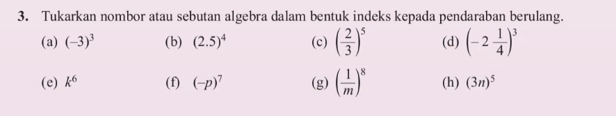 Tukarkan nombor atau sebutan algebra dalam bentuk indeks kepada pendaraban berulang. 
(a) (-3)^3 (b) (2.5)^4 (c) ( 2/3 )^5 (d) (-2 1/4 )^3
(e) k^6 (f) (-p)^7 (g) ( 1/m )^8 (h) (3n)^5