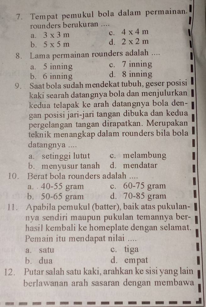 Tempat pemukul bola dalam permainan.
rounders berukuran ....
a. 3* 3m c. 4* 4m
b. 5* 5m
d. 2* 2m
8. Lama permainan rounders adalah ....
a. 5 inning c. 7 inning
b. 6 inning d. 8 inning
9. Saat bola sudah mendekat tubuh, geser posisi
kaki searah datangnya bola dan menjulurkan
kedua telapak ke arah datangnya bola den-
gan posisi jari-jari tangan dibuka dan kedua
pergelangan tangan dirapatkan. Merupakan
teknik menangkap dalam rounders bila bola
datangnya ....
a. setinggi lutut c. melambung
b. menyusur tanah d. mendatar
10. Berat bola rounders adalah ....
a. 40-55 gram c. 60-75 gram
b. 50-65 gram d. 70-85 gram
11. Apabila pemukul (batter), baik atas pukulan-
nya sendiri maupun pukulan temannya ber-
hasil kembali ke homeplate dengan selamat.
Pemain itu mendapat nilai ....
a. satu c. tiga
b. dua d. empat
12. Putar salah satu kaki, arahkan ke sisi yang lain
berlawanan arah sasaran dengan membawa