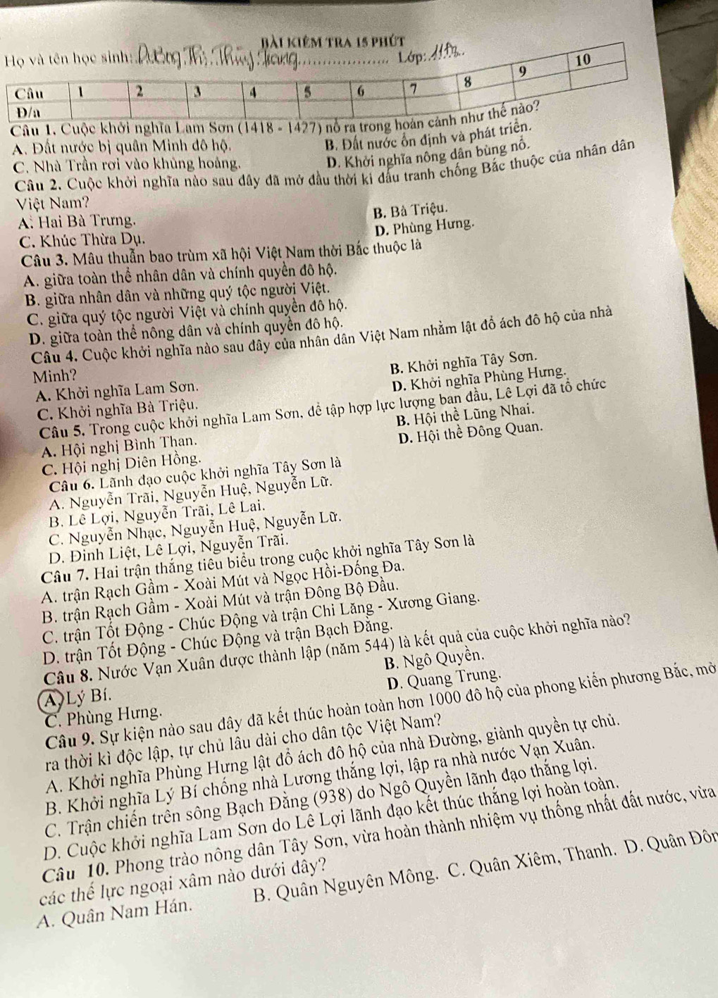 Cuộc khở
A. Đất nước bị quân Minh đô hộ.
B. Đất nước ổn định và phát tr
C. Nhà Trần rơi vào khủng hoảng.
D. Khởi nghĩa nông dân bùng nổ.
Câu 2. Cuộc khởi nghĩa nào sau dây đã mở đầu thời ki đấu tranh chống Bắc thuộc của nhân dân
Việt Nam?
B. Bà Triệu.
A Hai Bà Trưng.
D. Phùng Hưng.
C. Khúc Thừa Dụ.
Câu 3. Mâu thuẫn bao trùm xã hội Việt Nam thời Bắc thuộc là
A. giữa toàn thể nhân dân và chính quyền đô hộ.
B. giữa nhân dân và những quý tộc người Việt.
C. giữa quý tộc người Việt và chính quyền đô hộ.
D. giữa toàn thể nông dân và chính quyền đô hộ.
Câu 4. Cuộc khởi nghĩa nào sau đây của nhân dân Việt Nam nhằm lật đồ ách đô hộ của nhà
Minh?
B. Khởi nghĩa Tây Sơn.
A. Khởi nghĩa Lam Sơn.
D. Khởi nghĩa Phùng Hưng.
Câu 5. Trong cuộc khởi nghĩa Lam Sơn, dể tập hợp lực lượng ban đầu, Lê Lợi đã tổ chức
C. Khởi nghĩa Bà Triệu.
A. Hội nghị Bình Than. B. Hội thể Lũng Nhai.
C. Hội nghị Diên Hồng. D. Hội thể Đông Quan.
Câu 6. Lãnh đạo cuộc khởi nghĩa Tây Sơn là
A. Nguyễn Trãi, Nguyễn Huệ, Nguyễn Lữ.
B. Lê Lợi, Nguyễn Trãi, Lê Lai.
C. Nguyễn Nhạc, Nguyễn Huệ, Nguyễn Lữ.
D. Đinh Liệt, Lê Lợi, Nguyễn Trãi.
Câu 7. Hai trận thắng tiêu biểu trong cuộc khởi nghĩa Tây Sơn là
A. trận Rạch Gầm - Xoài Mút và Ngọc Hồi-Đống Đa.
B. trận Rạch Gầm - Xoài Mút và trận Đông Bộ Đầu.
C. trận Tốt Động - Chúc Động và trận Chi Lăng - Xương Giang.
D. trận Tốt Động - Chúc Động và trận Bạch Đằng.
Câu 8. Nước Vạn Xuân được thành lập (năm 544) là kết quả của cuộc khởi nghĩa nào?
A Lý Bí. B. Ngô Quyền.
D. Quang Trung.
Câu 9. Sự kiện nào sau đây đã kết thúc hoàn toàn hơn 1000 đô hộ của phong kiến phương Bắc, mở
C. Phùng Hưng.
ra thời kì độc lập, tự chủ lâu dài cho dân tộc Việt Nam?
A. Khởi nghĩa Phùng Hựng lật đổ ách đô hộ của nhà Đường, giành quyền tự chủ.
B. Khởi nghĩa Lý Bí chống nhà Lương thắng lợi, lập ra nhà nước Vạn Xuân.
C. Trận chiến trên sông Bạch Đằng (938) do Ngô Quyền lãnh đạo thắng lợi.
D. Cuộc khởi nghĩa Lam Sơn do Lê Lợi lãnh đạo kết thúc thắng lợi hoàn toàn,
Câu 10. Phong trào nông dân Tây Sơn, vừa hoàn thành nhiệm vụ thống nhất đất nước, vừa
A. Quân Nam Hán. B. Quân Nguyên Mông.  C. Quân Xiêm, Thanh. D. Quân Đôn
các thế lực ngoại xâm nào dưới đây?