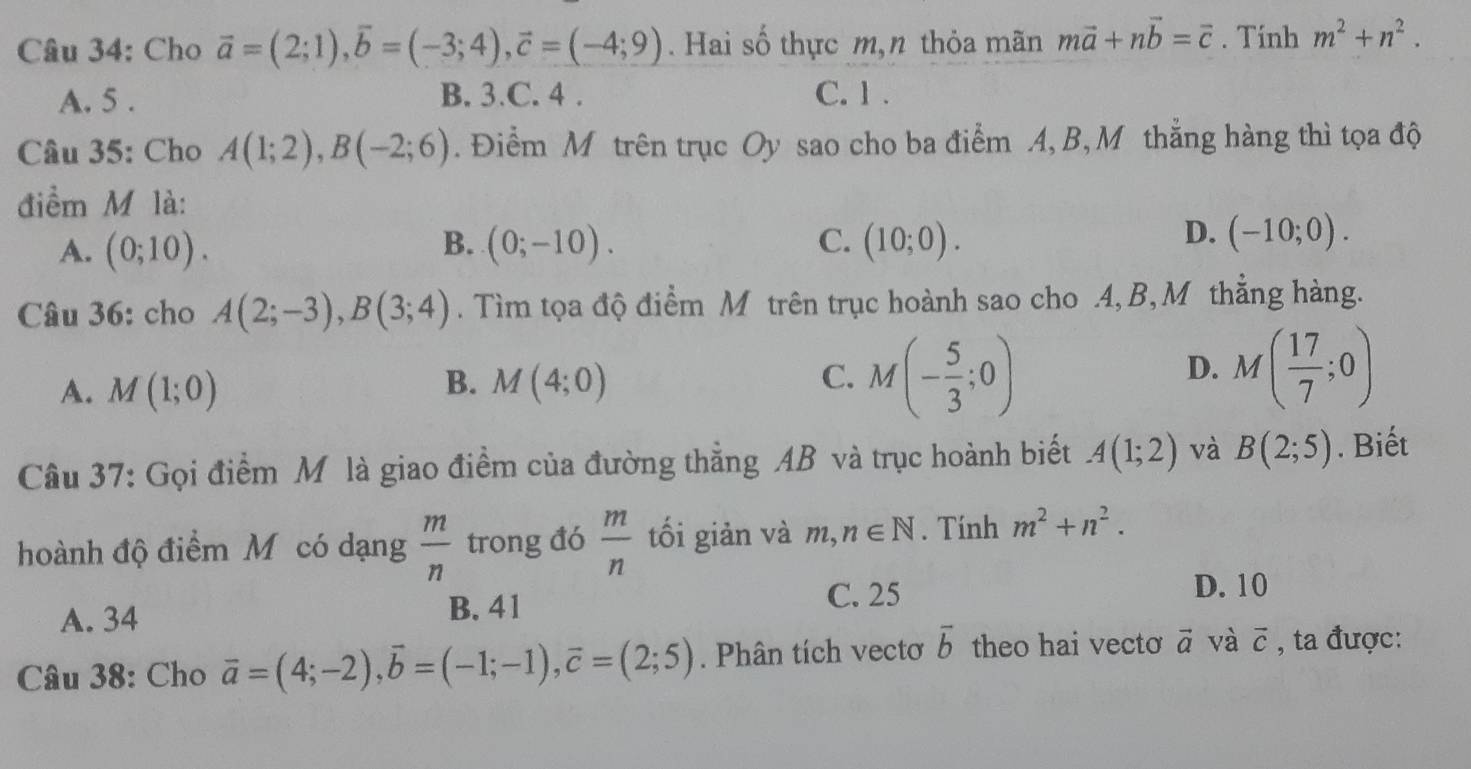 Cho vector a=(2;1), vector b=(-3;4), vector c=(-4;9). Hai số thực m,n thỏa mãn mvector a+nvector b=vector c. Tính m^2+n^2.
A. 5. B. 3.C. 4. C. 1.
Câu 35: Cho A(1;2), B(-2;6). Điểm M trên trục Oy sao cho ba điểm A, B, M thắng hàng thì tọa độ
điểm M là:
B.
D.
A. (0;10). (0;-10). C. (10;0). (-10;0). 
Câu 36: cho A(2;-3), B(3;4). Tìm tọa độ điểm M trên trục hoành sao cho .4, B, M thẳng hàng.
D.
A. M(1;0) B. M(4;0) C. M(- 5/3 ;0) M( 17/7 ;0)
Câu 37: Gọi điểm M là giao điểm của đường thẳng AB và trục hoành biết A(1;2) và B(2;5). Biết
hoành độ điểm Mỹ có dạng  m/n  trong đó  m/n  tối giản và n, n∈ N. Tính m^2+n^2.
A. 34 B. 41
C. 25 D. 10
Câu 38: Cho vector a=(4;-2), vector b=(-1;-1), vector c=(2;5). Phân tích vectơ overline b theo hai vectơ vector a và vector c , ta được: