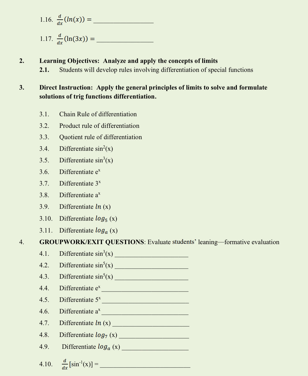  d/dx (ln (x))= _ 
1.17.  d/dx (ln (3x))= _ 
2. Learning Objectives: Analyze and apply the concepts of limits 
2.1. Students will develop rules involving differentiation of special functions 
3. Direct Instruction: Apply the general principles of limits to solve and formulate 
solutions of trig functions differentiation. 
3.1. Chain Rule of differentiation 
3.2. Product rule of differentiation 
3.3. Quotient rule of differentiation 
3.4. Differentiate sin^2(x)
3.5. Differentiate sin^3(x)
3.6. Differentiate e^x
3.7. Differentiate 3^x
3.8. Differentiate a^x
3.9. Differentiate ln (x)
3.10. Differentiate log _5(x)
3.11. Differentiate log _a(x)
4. GROUPWORK/EXIT QUESTIONS: Evaluate students’ leaning—formative evaluation 
4.1. Differentiate sin^3(x) _ 
4.2. Differentiate sin^5(x) _ 
4.3. Differentiate sin^5(x) _ 
_ 
4.4. Differentiate e^x
4.5. Differentiate 5^x _ 
4.6. Differentiate a^x _ 
4.7. Differentiate ln (x) _ 
4.8. Differentiate log _7(x) _ 
4.9. Differentiate log _a(x) _ 
4.10.  d/dx [sin^(-1)(x)]= _