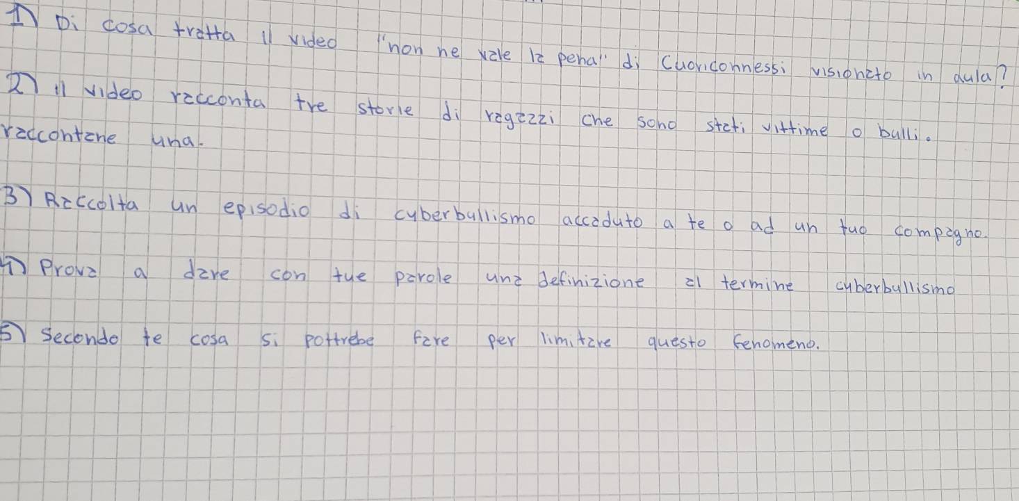 IDi cosa trata 1/ vided non he xzle le pena'dì cuoriconnessi vsioncto in dula? 
2 video recconta tre store di regzzzi che sono stefi vittimeo bulli. 
riccontine una. 
B Riccolta un episodio di cyberballismo accoduto a te o ad un tuo compigne 
①Prove a dire con tue parole une definizione 21 termine cyberbullismo 
⑤ Seconde te cosa si pottrebe fire per limitire questo Fenomeno.