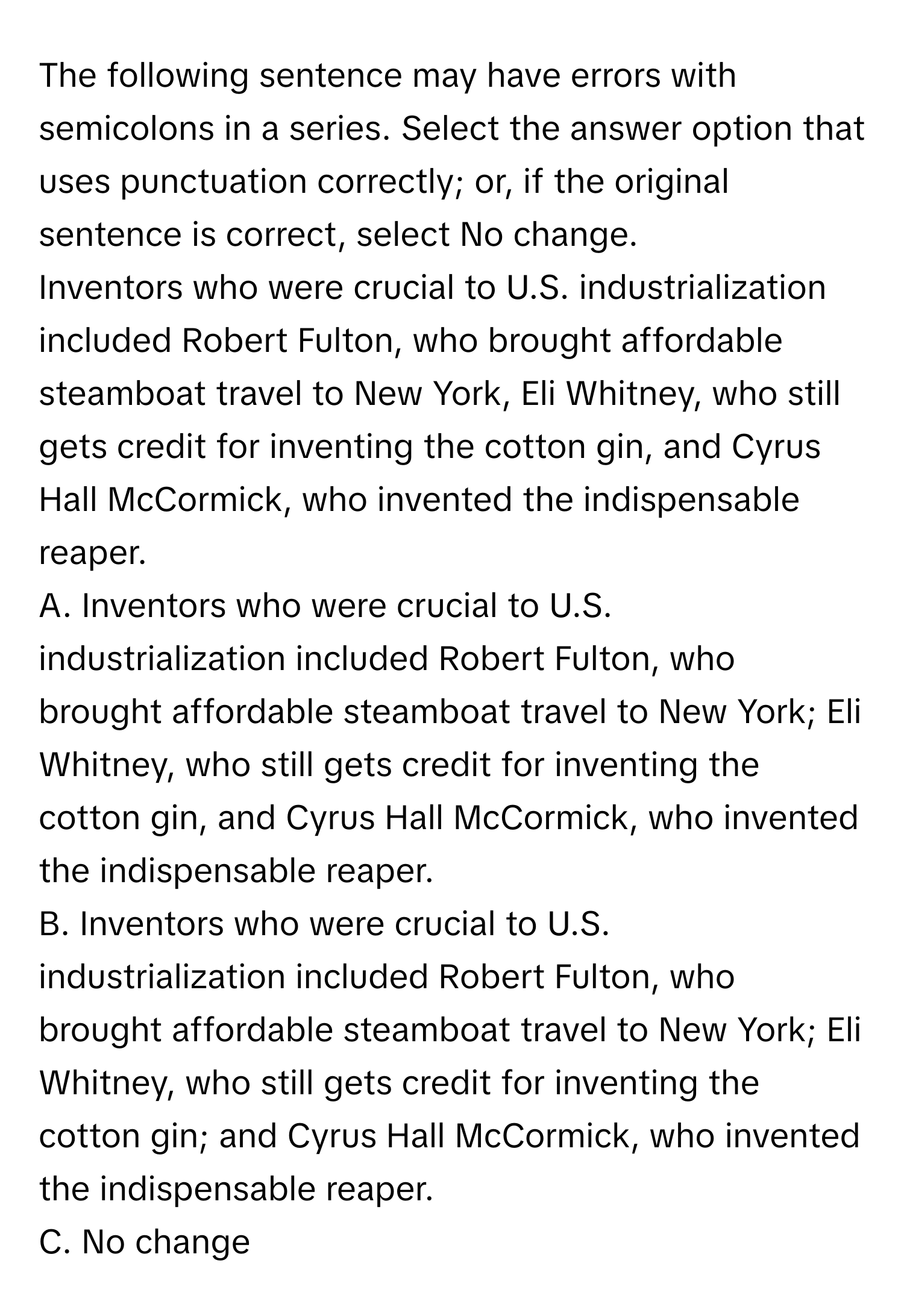 The following sentence may have errors with semicolons in a series. Select the answer option that uses punctuation correctly; or, if the original sentence is correct, select No change. 

Inventors who were crucial to U.S. industrialization included Robert Fulton, who brought affordable steamboat travel to New York, Eli Whitney, who still gets credit for inventing the cotton gin, and Cyrus Hall McCormick, who invented the indispensable reaper. 

A. Inventors who were crucial to U.S. industrialization included Robert Fulton, who brought affordable steamboat travel to New York; Eli Whitney, who still gets credit for inventing the cotton gin, and Cyrus Hall McCormick, who invented the indispensable reaper.

B. Inventors who were crucial to U.S. industrialization included Robert Fulton, who brought affordable steamboat travel to New York; Eli Whitney, who still gets credit for inventing the cotton gin; and Cyrus Hall McCormick, who invented the indispensable reaper.

C. No change