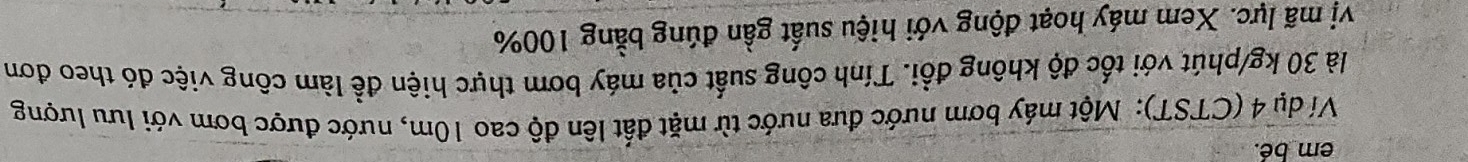 em bé. 
Ví dụ 4 (CTST): Một máy bơm nước đưa nước từ mặt đất lên độ cao 10m, nước được bơm với lưu lượng 
là 30 kg /phút với tốc độ không đổi. Tính công suất của máy bơm thực hiện để làm công việc đó theo đơn 
vị mã lực. Xem máy hoạt động với hiệu suất gần đúng bằng 100%