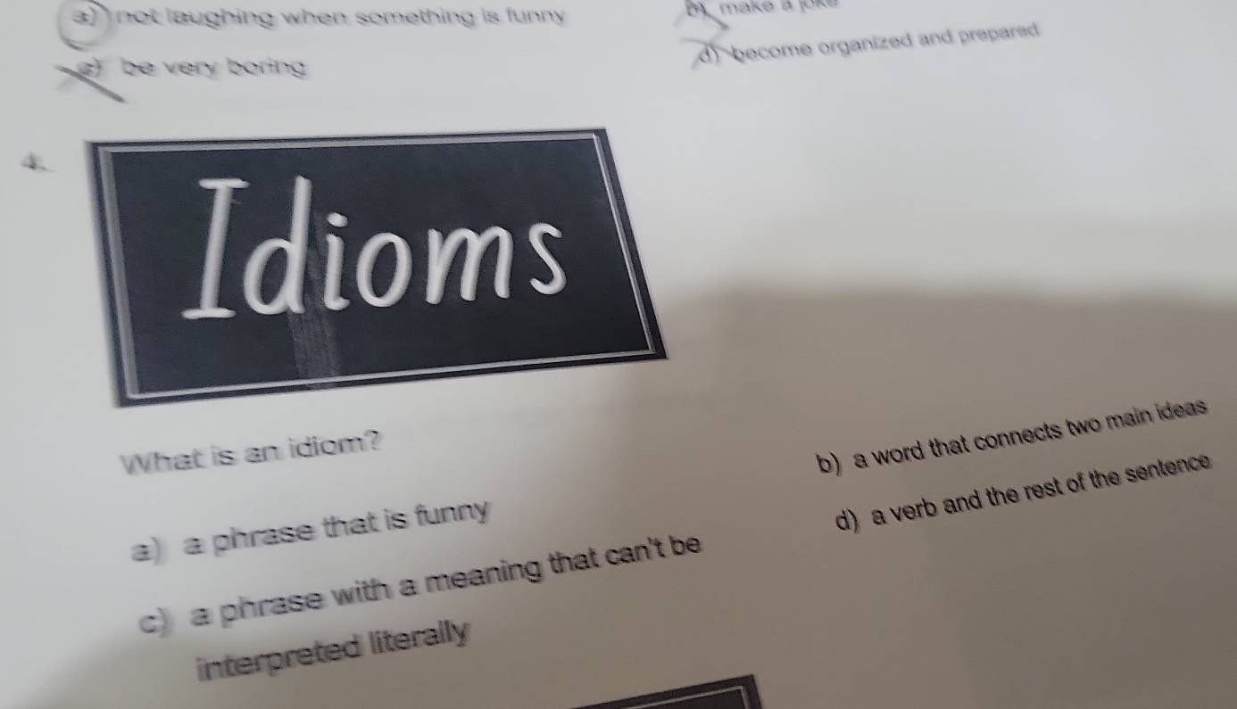 a) not laughing when something is funny make a joke
d become organized and prepared
) be very boring
4
Idioms
b) a word that connects two main ideas .
What is an idiom?
a)a phrase that is funny
c) a phrase with a meaning that can't be d) a verb and the rest of the sentence
interpreted literally