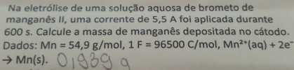 Na eletrólise de uma solução aquosa de brometo de 
manganês II, uma corrente de 5,5 A foi aplicada durante
600 s. Calcule a massa de manganês depositada no cátodo. 
Dados: Mn=54, 9g/mol, 1F=96500C/mol, Mn^(2+)(aq)+2e^-
Mn(s