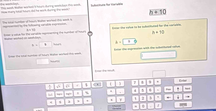the weekdays. 
This week Walter worked 9 hours during weekdays this week. Substitute for Variable 
How many total hours did he work during the week?
h+10
The total number of hours Walter worked this week is 
represented by the following variable expression.
h+10
Enter a value for the variable representing the number of hours Enter the value to be substituted for the variable.
h+10
Water worked on weekdays.
b=9 hour
h= | 9 
Enter the total number of hours Walter worked this week. Enter the expression with the substituted value. 
_ 
□ hour (s) 
Enter the result.
 1/v  sqrt(x) sqrt[3](x) $ x ( ) 7 8 9 + Enter
 x logh lngl π % A 、 4 5 6 ` Prev ^ Next 
< 2 > + x y 1 2 3 . +
Choose
Mariable = 0 、 1