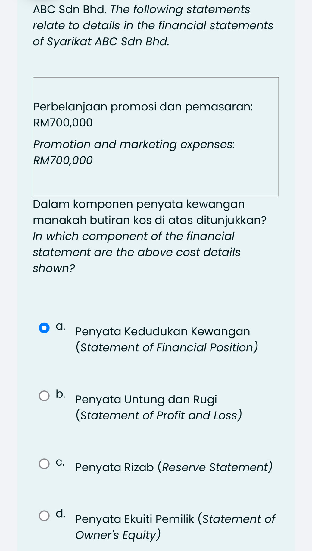 ABC Sdn Bhd. The following statements
relate to details in the financial statements
of Syarikat ABC Sdn Bhd.
Perbelanjaan promosi dan pemasaran:
RM700,000
Promotion and marketing expenses:
RM700,000
Dalam komponen penyata kewangan
manakah butiran kos di atas ditunjukkan?
In which component of the financial
statement are the above cost details
shown?
a. Penyata Kedudukan Kewangan
(Statement of Financial Position)
b. Penyata Untung dan Rugi
(Statement of Profit and Loss)
c· Penyata Rizab (Reserve Statement)
d. Penyata Ekuiti Pemilik (Statement of
Owner's Equity)