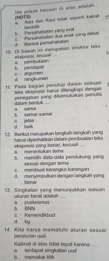 lde pokok bacaan di atas adalah...
(HOTS) 15
a. Alex dan Raul tidak seperti kakak
beradik
b. Persahabatan yang erat
c. Persahabatan dua anak yang dekat
d. Bentuk persahabatan
10. Di bawah ini merupakan struktur teks
eksposisi, kecuali ....
1
a. pembukaan
b. pendapat
c. argumen
d. rangkuman
11. Pada bagian penutup dalam sebuah 1
teks eksposisi harus dilengkapi dengan
penegasan yang dikemukakan penulis
dalam bentuk ....
a. sama
b. samar-samar
c. jelas
d. baik
12. Berikut merupakan langkah-langkah yang
harus diperhatikan dalam pembuatan teks
eksposisi yang benar, kecuali ....
a. menentukan tema
b. memilih data-data pendukung yang
sesuai dengan tema
c. membuat kerangka karangan
d. menyimpulkan dengan langkah yang
benar
13. Singkatan yang menunjukkan satuan
ukuran berat adalah ...
a. puskesmas
b. BNN
c. Kemendikbud
d. kg
14. Kita harus mematuhi aturan sesuai
peraturan uud.
Kalimat di atas tidak tepat karena ....
a. terdapat singkatan uud
b. memakai titik