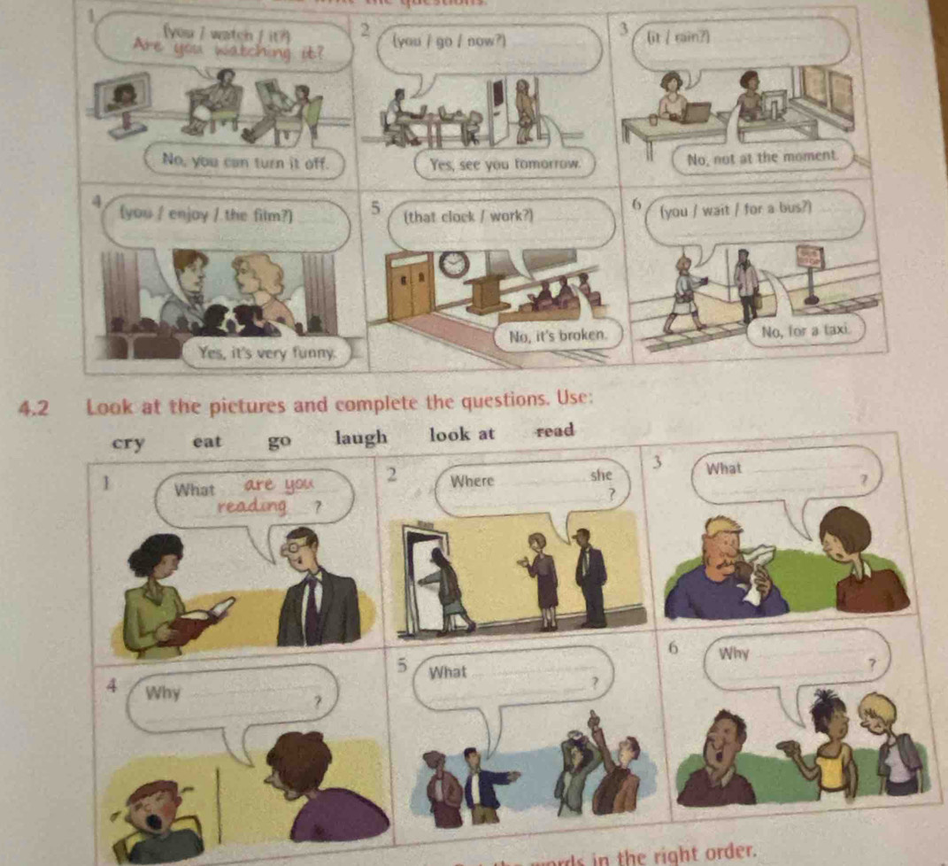 3
(you 7 watch f it?) 2 (it / rain?)
Are you watching it? (you / go / now?)
No, you can turn it off. Yes, see you fomorrow. No, not at the moment.
4 (you / enjoy / the film?) 5 (that clock / work?)
6 (you / wait / for a bus?)
Yes, it's very funny. No, it's broken. No, for a taxi
4.2 Look at the pictures and complete the questions. Use:
cry eat go laugh look at read
5 What_
4 Why_
_?
_？
_
ord n the right order.