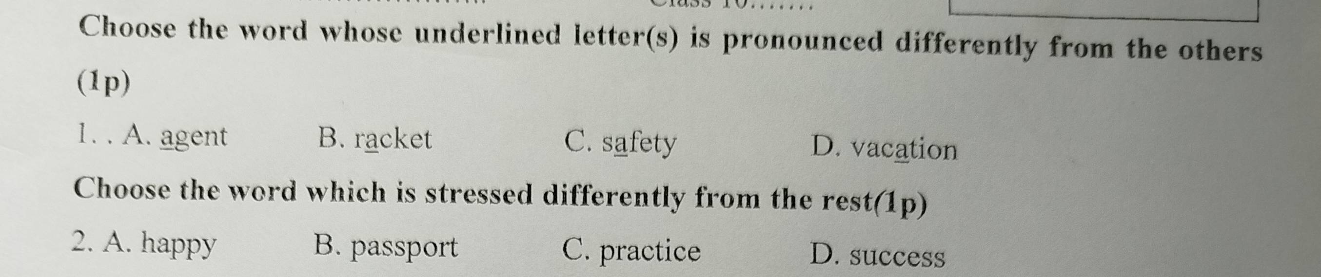 Choose the word whose underlined letter(s) is pronounced differently from the others
(1p)
1. . A. agent B. racket C. safety D. vacation
Choose the word which is stressed differently from the rest(1p)
2. A. happy B. passport C. practice D. success