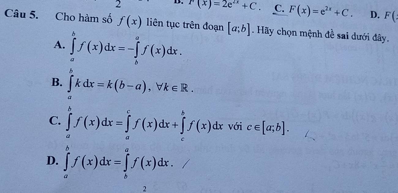 F(x)=2e^(2x)+C. C. F(x)=e^(2x)+C. D. F(: 
Câu 5. Cho hàm số f(x) liên tục trên đoạn [a;b] Hãy chọn mệnh đề sai dưới đây.
A. ∈tlimits _a^bf(x)dx=-∈tlimits _b^af(x)dx.
B. ∈tlimits _a^bkdx=k(b-a), forall k∈ R.
C. ∈tlimits _a^bf(x)dx=∈tlimits _a^cf(x)dx+∈tlimits _c^bf(x)dx với c∈ [a;b].
D. ∈tlimits _a^bf(x)dx=∈tlimits _b^af(x)dx. 
2