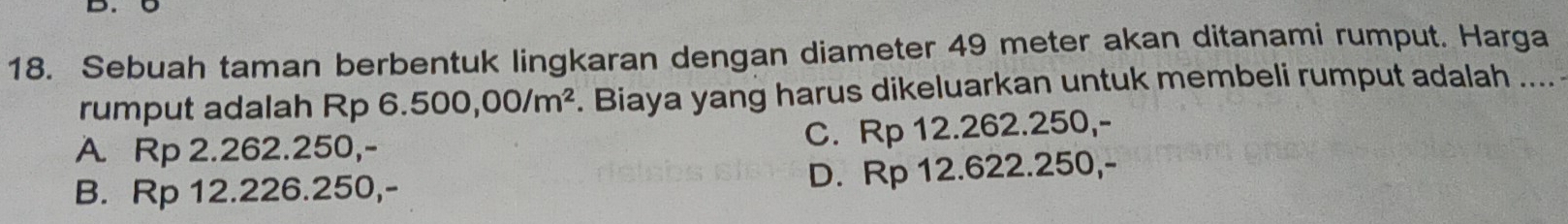 Sebuah taman berbentuk lingkaran dengan diameter 49 meter akan ditanami rumput. Harga
rumput adalah Rp 6.500,00/m^2. Biaya yang harus dikeluarkan untuk membeli rumput adalah ....
A Rp 2.262.250,- C. Rp 12.262.250,-
B. Rp 12.226.250,- D. Rp 12.622.250,-