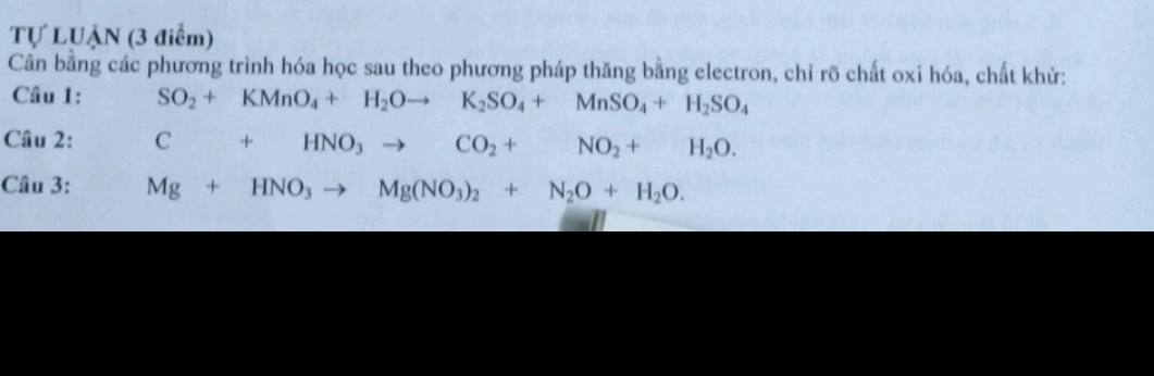 Tự LUẠN (3 điểm) 
Cân bằng các phương trình hóa học sau theo phương pháp thăng bằng electron, chỉ rõ chất oxi hóa, chất khử: 
Câu 1: SO_2+KMnO_4+H_2Oto K_2SO_4+MnSO_4+H_2SO_4
Câu 2: C+HNO_3to CO_2+NO_2+H_2O. 
Câu 3: Mg+HNO_3to Mg(NO_3)_2+N_2O+H_2O.