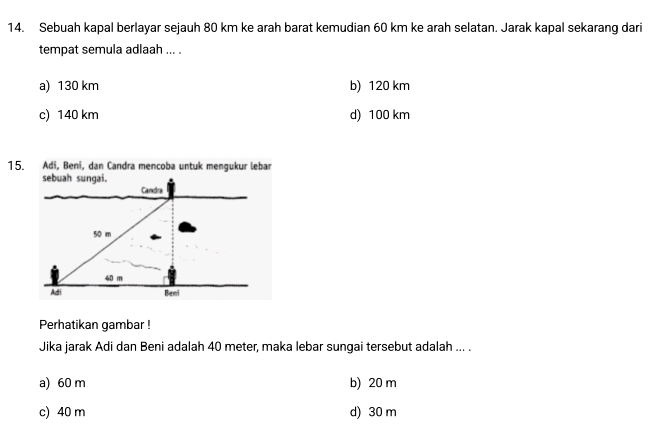 Sebuah kapal berlayar sejauh 80 km ke arah barat kemudian 60 km ke arah selatan. Jarak kapal sekarang dari
tempat semula adlaah ... .
a) 130 km b) 120 km
c) 140 km d) 100 km
15. Adi, Beni, dan Candra mencoba untuk mengukur lebar
sebuah sungai.
Candra
50 m
40 m
Adi Bemi
Perhatikan gambar !
Jika jarak Adi dan Beni adalah 40 meter, maka lebar sungai tersebut adalah ... .
a) 60 m b) 20 m
c) 40 m d) 30 m