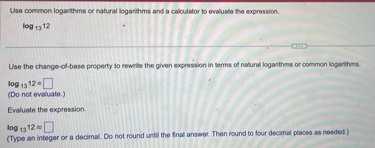 Use common logarithms or natural logarithms and a calculator to evaluate the expression.
log _1312
Use the change-of-base property to rewrite the given expression in terms of natural logarithms or common logarithms.
log _1312=□
(Do not evaluate.) 
Evaluate the expression.
log _1312approx □
(Type an integer or a decimal. Do not round until the final answer. Then round to four decimal places as needed.)