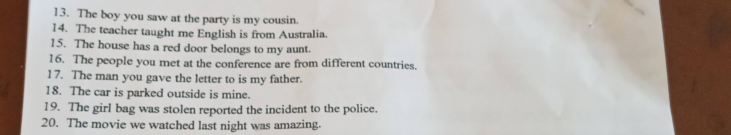 The boy you saw at the party is my cousin. 
14. The teacher taught me English is from Australia. 
15. The house has a red door belongs to my aunt. 
16. The people you met at the conference are from different countries. 
17. The man you gave the letter to is my father. 
18. The car is parked outside is mine. 
19. The girl bag was stolen reported the incident to the police. 
20. The movie we watched last night was amazing.