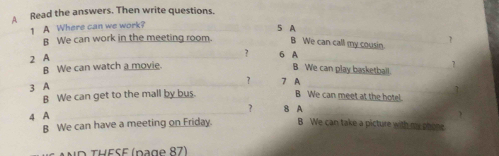 A Read the answers. Then write questions. 
1 A Where can we work? 
5 A 
B We can work in the meeting room. 
B We can call my cousin. 
2 A ? 
? 6 A 
B We can watch a movie. 
? 
B We can play basketball. 
? 
3 A 7 A 
1 
B We can get to the mall by bus. B We can meet at the hotel. 
? 8 A 
B We can have a meeting on Friday.  
4 A _B We can take a picture with my phone. 
ND THESE (page 87)