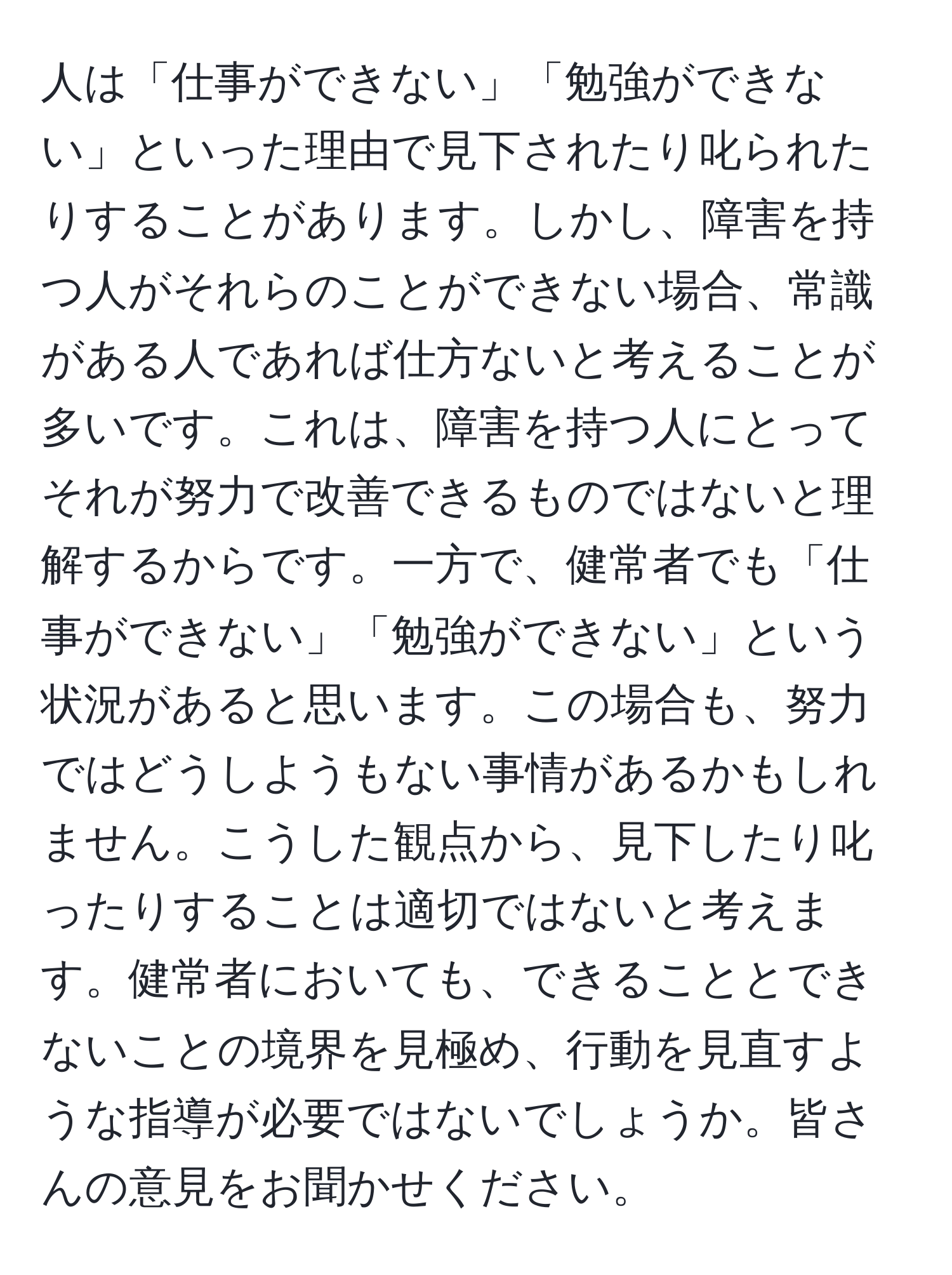 人は「仕事ができない」「勉強ができない」といった理由で見下されたり叱られたりすることがあります。しかし、障害を持つ人がそれらのことができない場合、常識がある人であれば仕方ないと考えることが多いです。これは、障害を持つ人にとってそれが努力で改善できるものではないと理解するからです。一方で、健常者でも「仕事ができない」「勉強ができない」という状況があると思います。この場合も、努力ではどうしようもない事情があるかもしれません。こうした観点から、見下したり叱ったりすることは適切ではないと考えます。健常者においても、できることとできないことの境界を見極め、行動を見直すような指導が必要ではないでしょうか。皆さんの意見をお聞かせください。