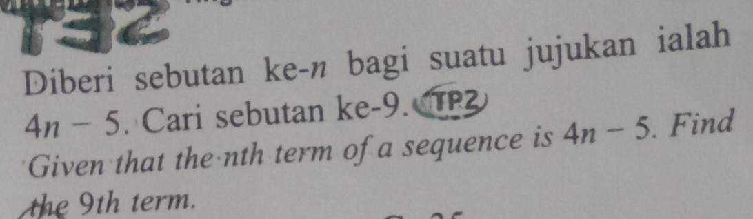 Diberi sebutan ke-n bagi suatu jujukan ialah
4n-5. Cari sebutan ke -9. TP 
Given that the nth term of a sequence is 4n-5. Find 
the 9th term.