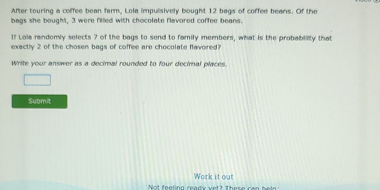 After touring a coffee bean farm, Lola impulsively bought 12 bags of coffee beans. Of the 
bags she bought, 3 were filled with chocolate flavored coffee beans. 
If Lola randomly selects 7 of the bags to send to family members, what is the probability that 
exactly 2 of the chosen bags of coffee are chocolate flavored? 
Write your answer as a decimal rounded to four decimal places. 
Submit 
Work it out 
Not feeling ready vet? These can heln :