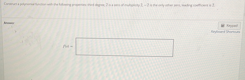 Construct a polynomial function with the following properties: third degree, 2 is a zero of multiplicity 2, - 2 is the only other zero, leading coefficient is 2. 
Answer Keypad 
Keyboard Shortcuts
f(x)=□