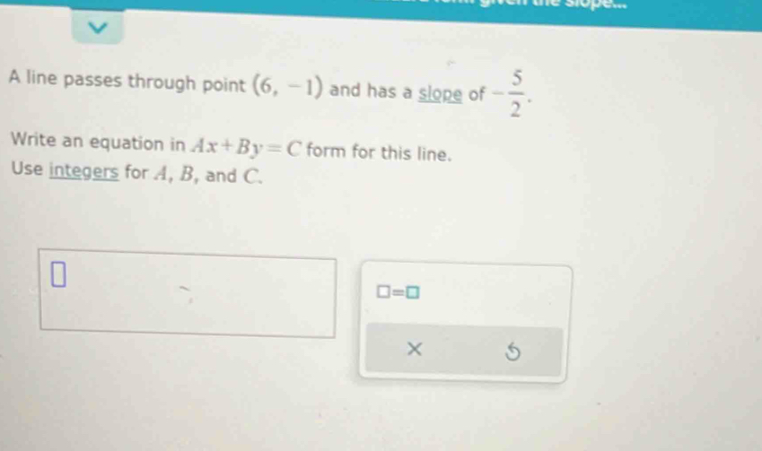 A line passes through point (6,-1) and has a slope of - 5/2 . 
Write an equation in Ax+By=C form for this line. 
Use integers for A, B, and C.
□ =□
×