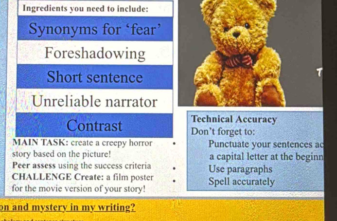 Ingredients you need to include: 
Synonyms for ‘fear’ 
Foreshadowing 
Short sentence 
Unreliable narrator 
Contrast 
Technical Accuracy 
Don’t forget to: 
MAIN TASK: create a creepy horror Punctuate your sentences ac 
story based on the picture! a capital letter at the beginn 
Peer assess using the success criteria Use paragraphs 
CHALLENGE Create: a film poster Spell accurately 
for the movie version of your story! 
on and mystery in my writing?