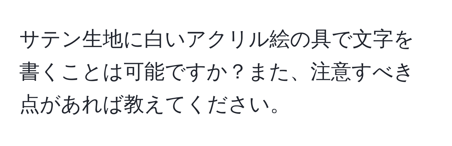 サテン生地に白いアクリル絵の具で文字を書くことは可能ですか？また、注意すべき点があれば教えてください。