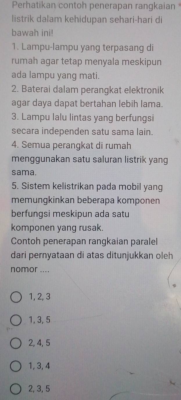 Perhatikan contoh penerapan rangkaian *
listrik dalam kehidupan sehari-hari di
bawah ini!
1. Lampu-lampu yang terpasang di
rumah agar tetap menyala meskipun
ada lampu yang mati.
2. Baterai dalam perangkat elektronik
agar daya dapat bertahan lebih lama.
3. Lampu lalu lintas yang berfungsi
secara independen satu sama lain.
4. Semua perangkat di rumah
menggunakan satu saluran listrik yang
sama.
5. Sistem kelistrikan pada mobil yang
memungkinkan beberapa komponen
berfungsi meskipun ada satu
komponen yang rusak.
Contoh penerapan rangkaian paralel
dari pernyataan di atas ditunjukkan oleh
nomor ....
1, 2, 3
1, 3, 5
2, 4, 5
1, 3, 4
2, 3, 5