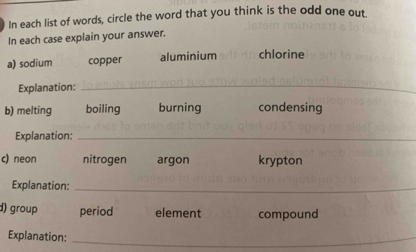 In each list of words, circle the word that you think is the odd one out 
In each case explain your answer. 
a) sodium copper aluminium chlorine 
Explanation: 
_ 
b) melting boiling burning condensing 
Explanation:_ 
c) neon nitrogen argon krypton 
Explanation:_ 
d) group period element compound 
Explanation:_ 
_