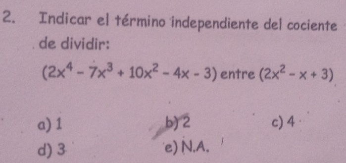 Indicar el término independiente del cociente
de dividir:
(2x^4-7x^3+10x^2-4x-3) entre (2x^2-x+3)
a) 1 b) 2 c) 4
d) 3 'e) N. A.