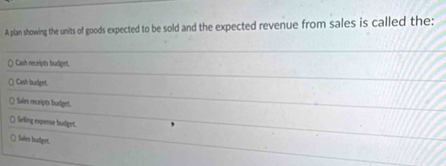 A plan showing the units of goods expected to be sold and the expected revenue from sales is called the:
Cash receipts budget.
Cash budget.
Sales receipts budget.
Selling expense budget.
Sales budget.