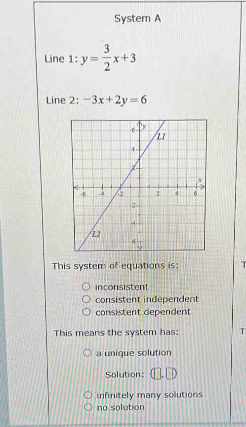 System A
Line 1: y= 3/2 x+3
Line 2: -3x+2y=6
This system of equations is: T
inconsistent
consistent independent
consistent dependent
This means the system has: T
a unique solution
Solution: (□ ,□ )
infinitely many solutions
no solution