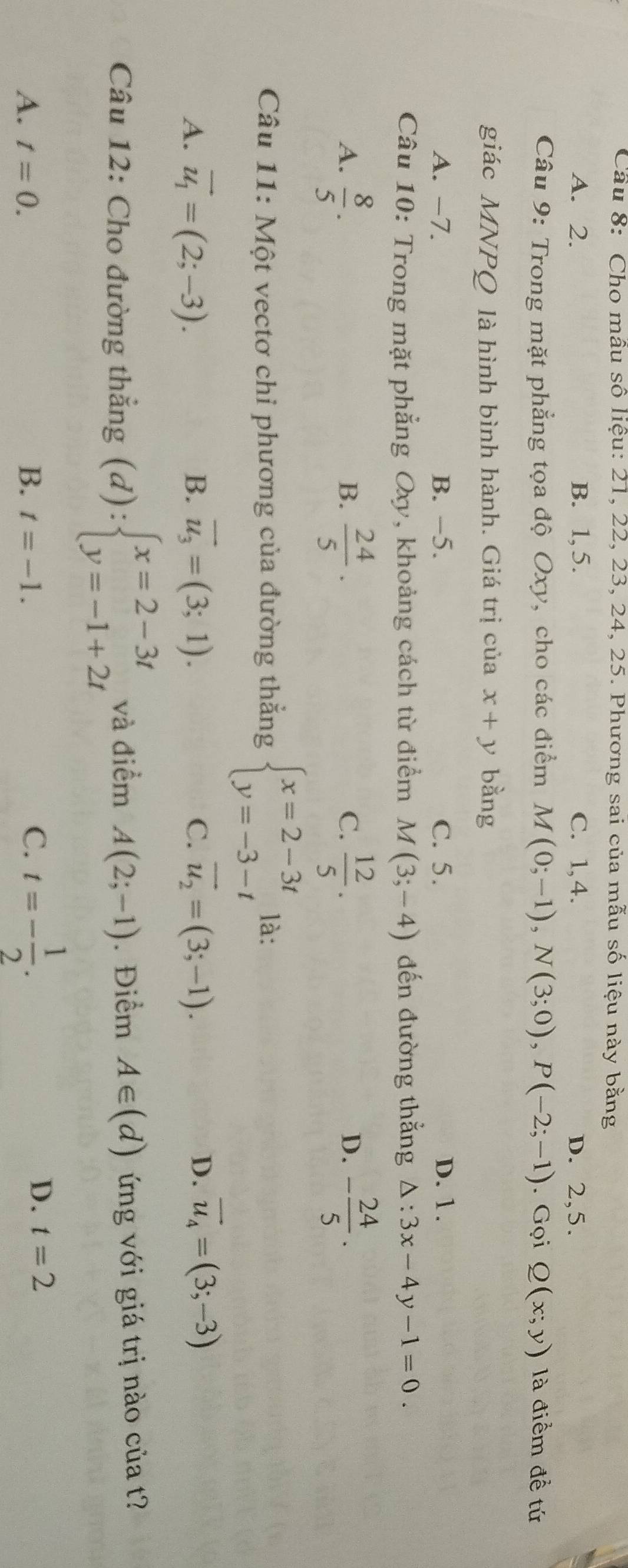Cầu 8: Cho mẫu số liệu: 21, 22, 23, 24, 25. Phương sai của mẫu số liệu này bằng
A. 2. B. 1, 5. C. 1, 4. D. 2, 5.
Câu 9: Trong mặt phẳng tọa độ Oxy, cho các điểm M(0;-1), N(3;0), P(-2;-1). Gọi Q(x;y) là điểm để tứ
giác MNPQ là hình bình hành. Giá trị của x+y bằng
A. -7. B. −5. C. 5. D. 1.
Câu 10: Trong mặt phẳng Oxy, khoảng cách từ điểm M (3;-4) đến đường thắng △ :3x-4y-1=0. 
A.  8/5 .  24/5 ·  12/5 . - 24/5 . 
B.
C.
D.
Câu 11: Một vectơ chỉ phương của đường thắng beginarrayl x=2-3t y=-3-tendarray. là:
A. vector u_1=(2;-3). B. overline u_3=(3;1). vector u_2=(3;-1). D. vector u_4=(3;-3)
C.
Câu 12: Cho đường thắng (d):beginarrayl x=2-3t y=-1+2tendarray. và điểm A(2;-1). Điểm A∈ (d) ứ ng với giá trị nào của t
A. t=0. B. t=-1.
C. t=- 1/2 .
D. t=2