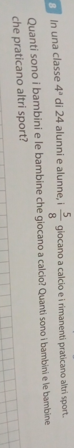 In una classe 4^a di 24 alunni e alunne, i  5/8  giocano a calcio e i rimanenti praticano altri sport. 
Quanti sono i bambini e le bambine che giocano a calcio? Quanti sono i bambini e le bambine 
che praticano altri sport?