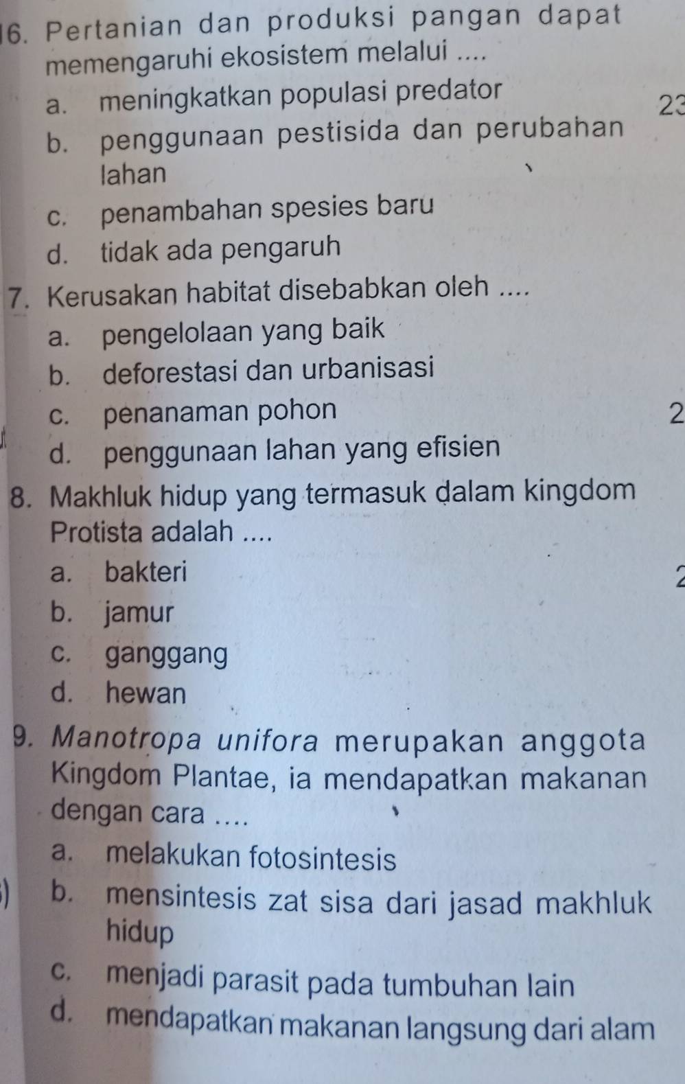 Pertanian dan produksi pangan dapat
memengaruhi ekosistem melalui ....
a. meningkatkan populasi predator
23
b. penggunaan pestisida dan perubahan
Iahan
c. penambahan spesies baru
d. tidak ada pengaruh
7. Kerusakan habitat disebabkan oleh ....
a. pengelolaan yang baik
b. deforestasi dan urbanisasi
c. penanaman pohon 2
d. penggunaan lahan yang efisien
8. Makhluk hidup yang termasuk dalam kingdom
Protista adalah ....
a. bakteri
b. jamur
c. ganggang
d. hewan
9. Manotropa unifora merupakan anggota
Kingdom Plantae, ia mendapatkan makanan
dengan cara ....
a. melakukan fotosintesis
b. mensintesis zat sisa dari jasad makhluk
hidup
c. menjadi parasit pada tumbuhan lain
d. mendapatkan makanan langsung dari alam