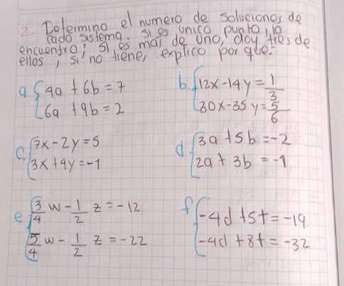 Determing el numero de solvciones de 
Cado sistema sies unico punto, 10 
encuentro; s es mai de ano day tresde 
ellos, sino tiene, explice porgee? 
9 beginarrayl 4a+6b=7 6a+9b=2endarray. b beginarrayl 12x-14y= 1/3  30x-35y= 5/6 endarray.
( beginarrayl 7x-2y=5 3x+4y=-1endarray. d beginarrayl 3a+5b=-2 2a+3b=-1endarray.
e beginarrayl  5/4 w- 1/2 z=-12  5/4 w- 1/2 z=-22endarray. f(-4d+5t=-19t-4d+8t=-32