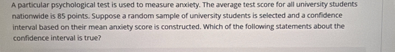 A particular psychological test is used to measure anxiety. The average test score for all university students 
nationwide is 85 points. Suppose a random sample of university students is selected and a confidence 
interval based on their mean anxiety score is constructed. Which of the following statements about the 
confidence interval is true?