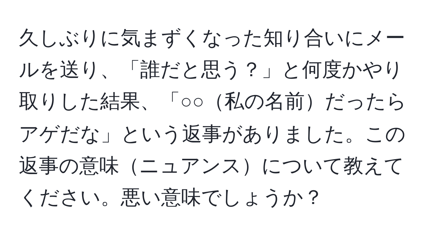 久しぶりに気まずくなった知り合いにメールを送り、「誰だと思う？」と何度かやり取りした結果、「○○私の名前だったらアゲだな」という返事がありました。この返事の意味ニュアンスについて教えてください。悪い意味でしょうか？