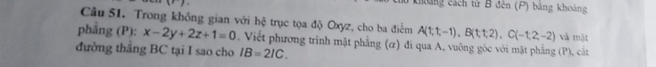 khoảng cách tử B đên (P) bằng khoảng 
Câu 51. Trong không gian với hệ trục tọa độ Oxyz, cho ba điểm A(1;1;-1), B(1;1;2), C(-1;2;-2) và mặt 
phẳng (P): x-2y+2z+1=0 Viết phương trình mặt phẳng (α) đi qua A, vuông góc với mặt phẳng (P), cắt 
đường thẳng BC tại I sao cho IB=2IC.